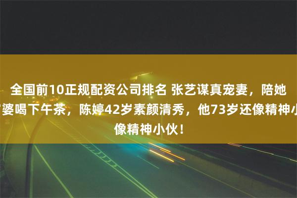 全国前10正规配资公司排名 张艺谋真宠妻，陪她跟富婆喝下午茶，陈婷42岁素颜清秀，他73岁还像精神小伙！