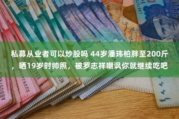 私募从业者可以炒股吗 44岁潘玮柏胖至200斤，晒19岁时帅照，被罗志祥嘲讽你就继续吃吧