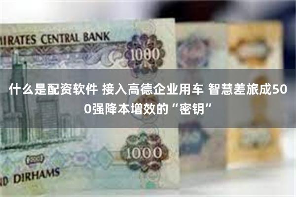 什么是配资软件 接入高德企业用车 智慧差旅成500强降本增效的“密钥”