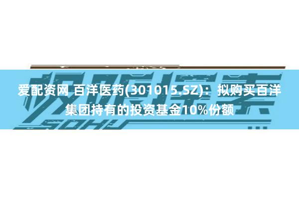 爱配资网 百洋医药(301015.SZ)：拟购买百洋集团持有的投资基金10%份额