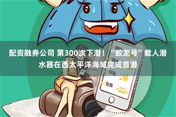 配资融券公司 第300次下潜！“蛟龙号”载人潜水器在西太平洋海域完成首潜