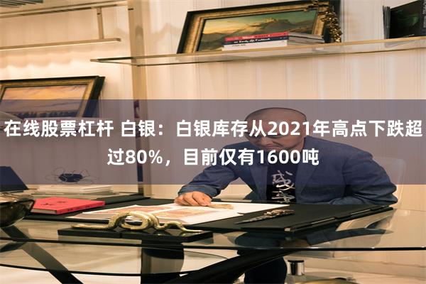 在线股票杠杆 白银：白银库存从2021年高点下跌超过80%，目前仅有1600吨