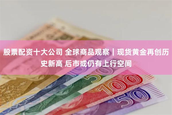 股票配资十大公司 全球商品观察｜现货黄金再创历史新高 后市或仍有上行空间