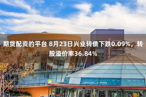 期货配资的平台 8月23日兴业转债下跌0.09%，转股溢价率36.84%