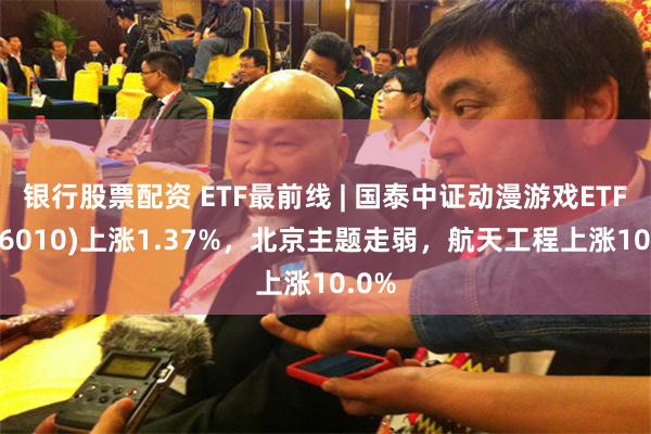 银行股票配资 ETF最前线 | 国泰中证动漫游戏ETF(516010)上涨1.37%，北京主题走弱，航天工程上涨10.0%