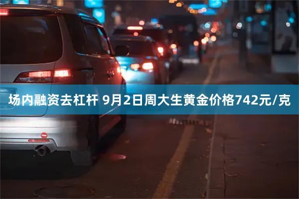 场内融资去杠杆 9月2日周大生黄金价格742元/克