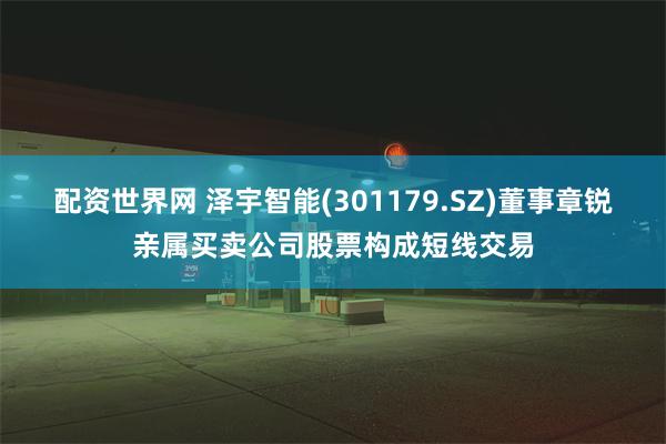 配资世界网 泽宇智能(301179.SZ)董事章锐亲属买卖公司股票构成短线交易