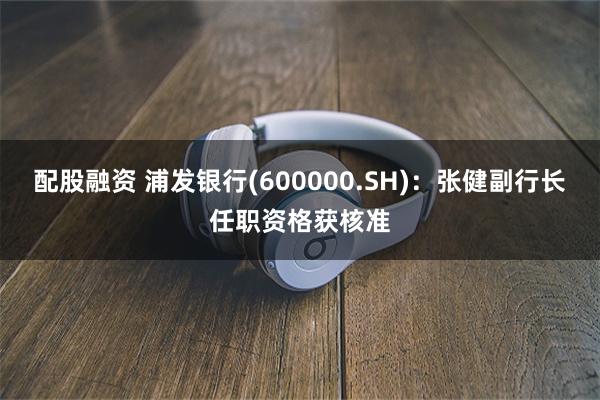 配股融资 浦发银行(600000.SH)：张健副行长任职资格获核准