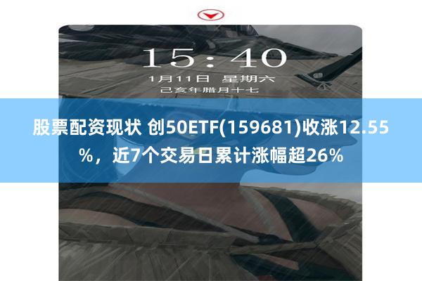 股票配资现状 创50ETF(159681)收涨12.55%，近7个交易日累计涨幅超26%