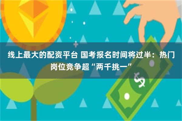 线上最大的配资平台 国考报名时间将过半：热门岗位竞争超“两千挑一”