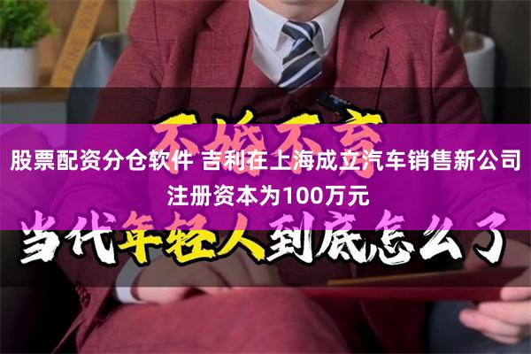 股票配资分仓软件 吉利在上海成立汽车销售新公司 注册资本为100万元