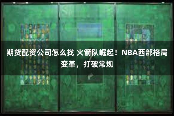 期货配资公司怎么找 火箭队崛起！NBA西部格局变革，打破常规