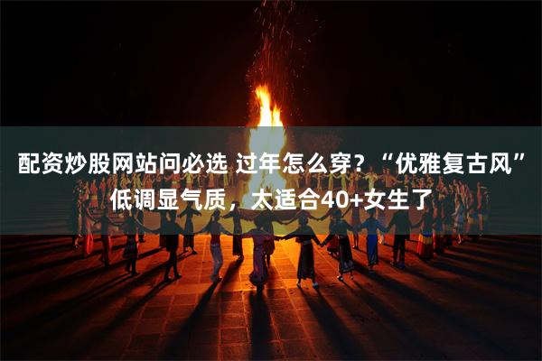 配资炒股网站问必选 过年怎么穿？“优雅复古风”低调显气质，太适合40+女生了