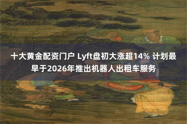 十大黄金配资门户 Lyft盘初大涨超14% 计划最早于2026年推出机器人出租车服务