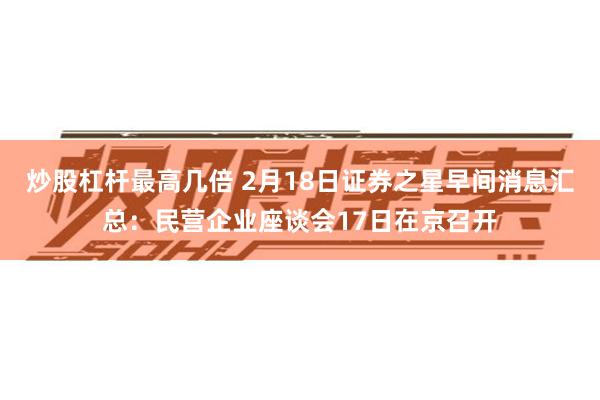 炒股杠杆最高几倍 2月18日证券之星早间消息汇总：民营企业座谈会17日在京召开