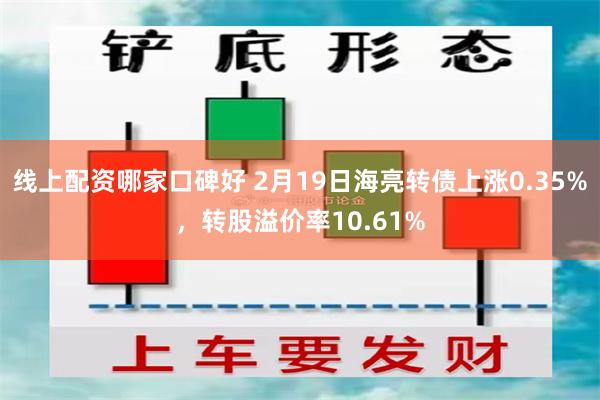 线上配资哪家口碑好 2月19日海亮转债上涨0.35%，转股溢价率10.61%