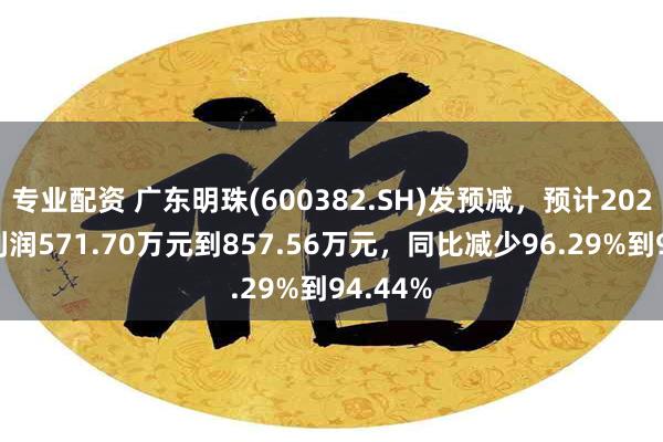 专业配资 广东明珠(600382.SH)发预减，预计2024年净利润571.70万元到857.56万元，同比减少96.29%到94.44%