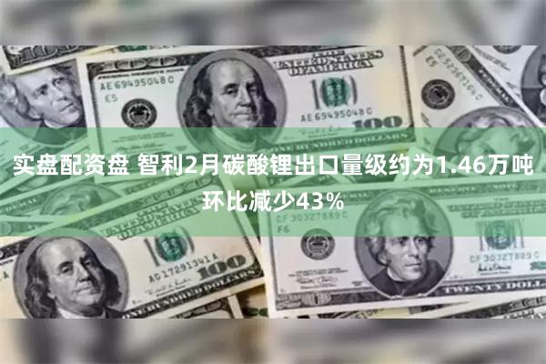 实盘配资盘 智利2月碳酸锂出口量级约为1.46万吨环比减少43%