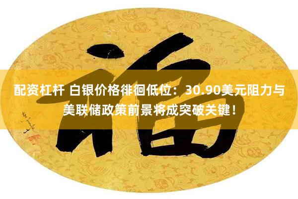 配资杠杆 白银价格徘徊低位：30.90美元阻力与美联储政策前景将成突破关键！